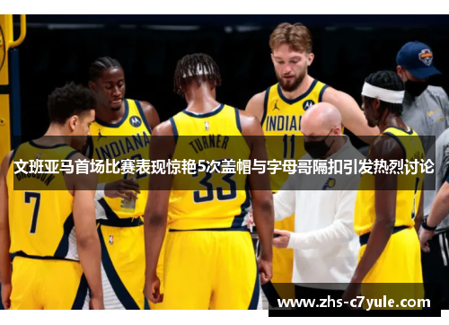 文班亚马首场比赛表现惊艳5次盖帽与字母哥隔扣引发热烈讨论